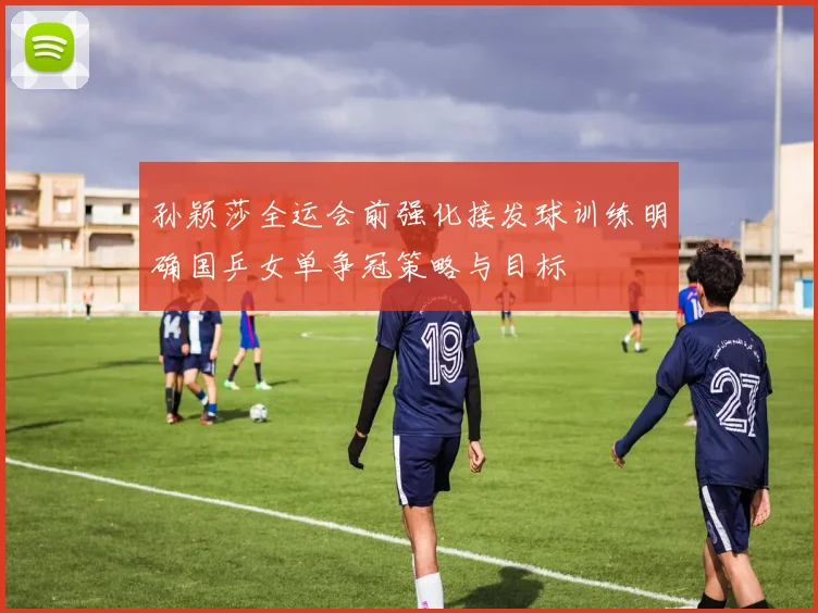 孙颖莎全运会前强化接发球训练明确国乒女单争冠策略与目标