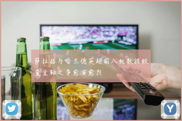 萨拉赫与哈兰德英超前八轮数据较量金靴之争愈演愈烈