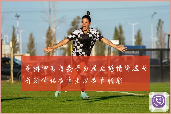 夸梅坦言与妻子分居后感情降温或有新伴侣各自生活各自精彩