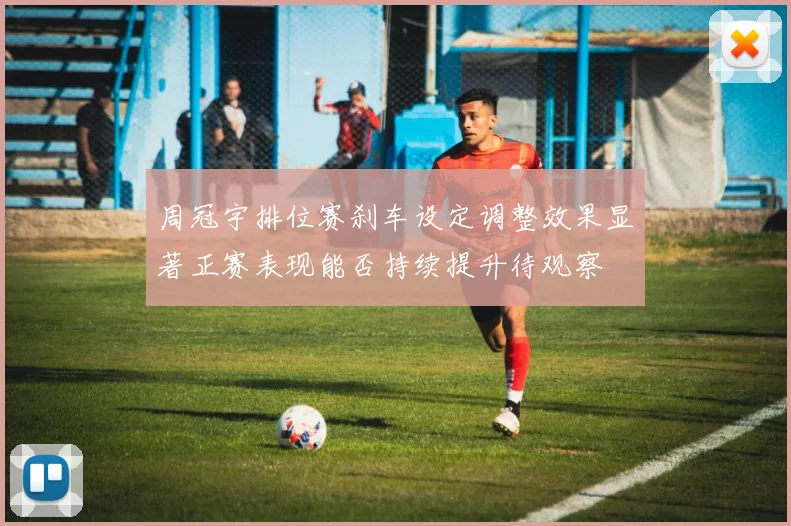 周冠宇排位赛刹车设定调整效果显著正赛表现能否持续提升待观察