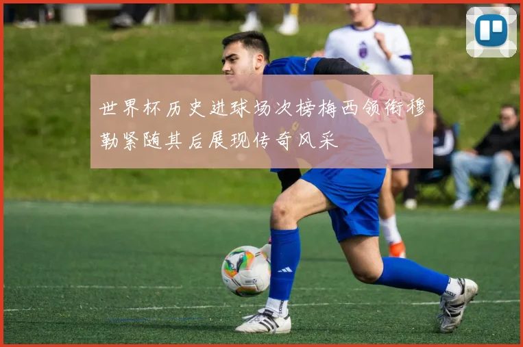 世界杯历史进球场次榜梅西领衔穆勒紧随其后展现传奇风采